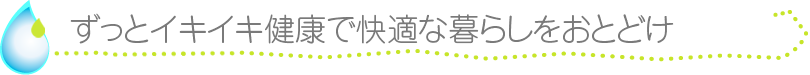 ずっとイキイキ健康で快適な暮らしをおとどけ