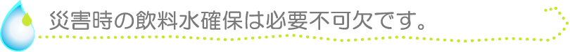 災害時の飲料水確保は必要不可欠です。