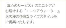 「真心のサービス」のエニシアがお届けする「エニシアウォーター」。お客様の快適なライフスタイルをご提案いたします。