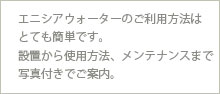 エニシアウォーターのご利用方法はとても簡単です。設置から使用方法、メンテナンスまで写真付きでご案内