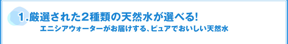 1.厳選された2種類の天然水が選べる！